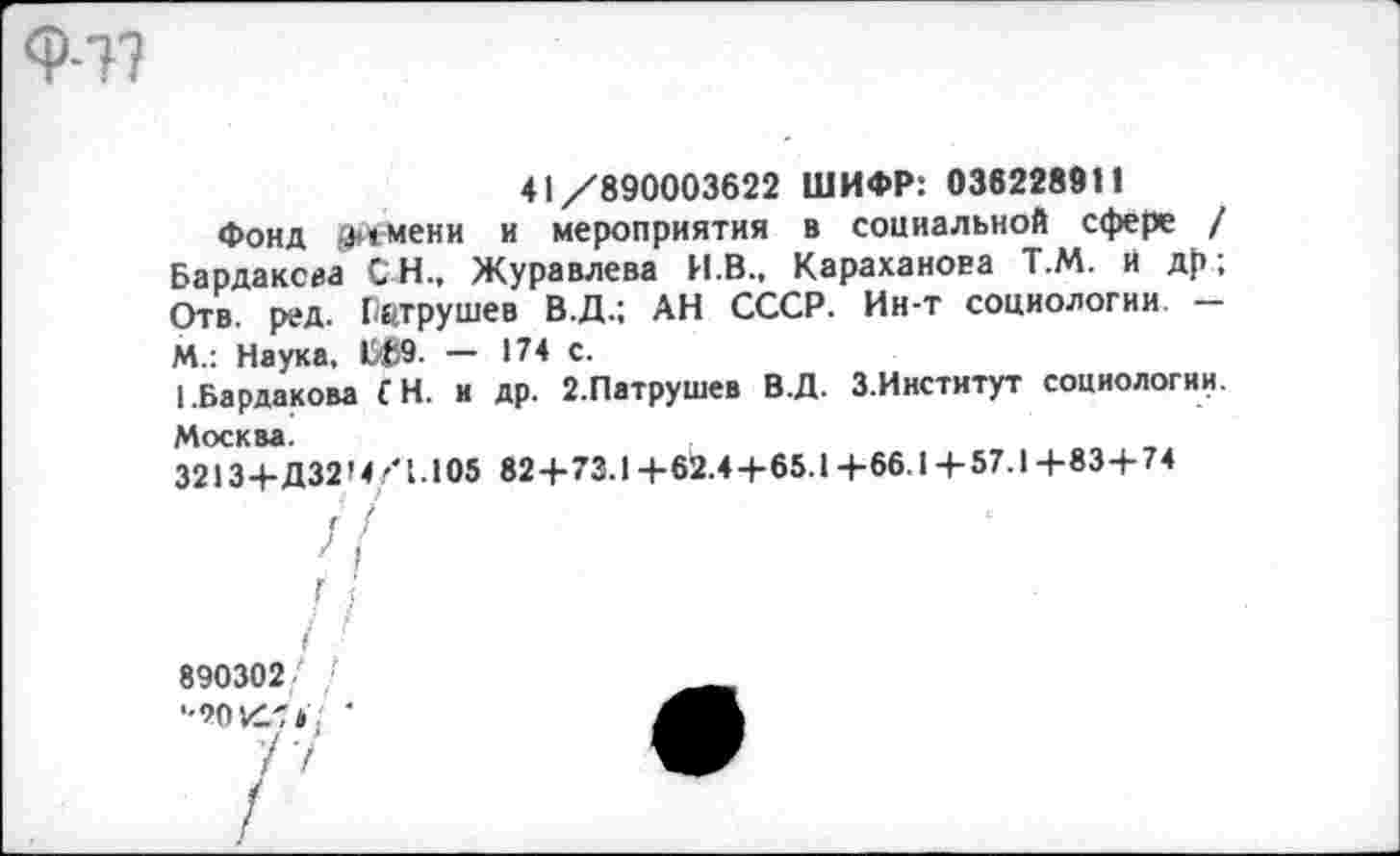 ﻿Ф-т?
41/890003622 ШИФР: 036228911
Фонд >>»мени и мероприятия в социальной сфере / Бардаксиа СН., Журавлева И.В., Караханоеа Т.М. И др; Отв. ред. Патрушев В.Д.; АН СССР. Ин-т социологии. -М.: Наука. 1509. — 174 с.
[.Бардакова £ Н. и др. 2.Патрушев В.Д. З.Институт социологии. Москва.
3213+Д32М/1.Ю5 82+73.1 +62.4+65.1 +66.1 +57.1 +83+74
Г /
890302
'•90 К7*